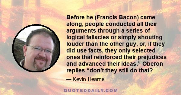 Before he (Francis Bacon) came along, people conducted all their arguments through a series of logical fallacies or simply shouting louder than the other guy, or, if they did use facts, they only selected ones that