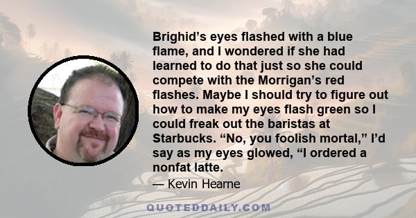 Brighid’s eyes flashed with a blue flame, and I wondered if she had learned to do that just so she could compete with the Morrigan’s red flashes. Maybe I should try to figure out how to make my eyes flash green so I