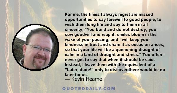 For me, the times I always regret are missed opportunities to say farewell to good people, to wish them long life and say to them in all sincerity, You build and do not destroy; you sow goodwill and reap it; smiles