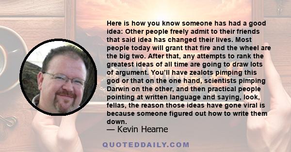 Here is how you know someone has had a good idea: Other people freely admit to their friends that said idea has changed their lives. Most people today will grant that fire and the wheel are the big two. After that, any