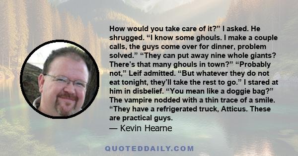 How would you take care of it?” I asked. He shrugged. “I know some ghouls. I make a couple calls, the guys come over for dinner, problem solved.” “They can put away nine whole giants? There’s that many ghouls in town?”