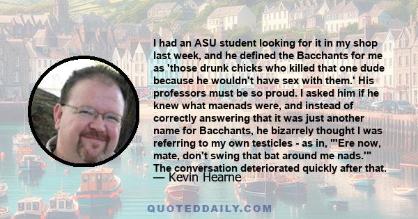 I had an ASU student looking for it in my shop last week, and he defined the Bacchants for me as 'those drunk chicks who killed that one dude because he wouldn't have sex with them.' His professors must be so proud. I