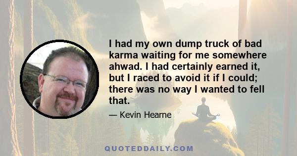 I had my own dump truck of bad karma waiting for me somewhere ahwad. I had certainly earned it, but I raced to avoid it if I could; there was no way I wanted to fell that.