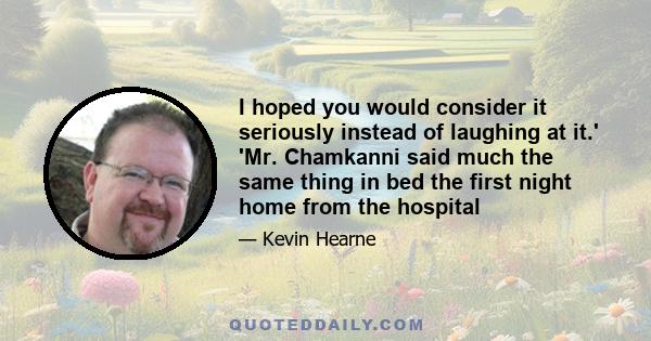 I hoped you would consider it seriously instead of laughing at it.' 'Mr. Chamkanni said much the same thing in bed the first night home from the hospital