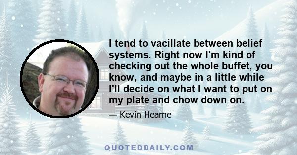 I tend to vacillate between belief systems. Right now I'm kind of checking out the whole buffet, you know, and maybe in a little while I'll decide on what I want to put on my plate and chow down on.