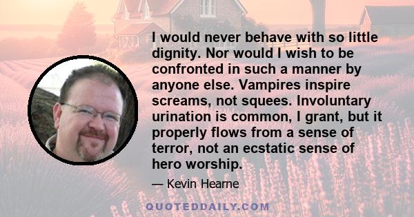 I would never behave with so little dignity. Nor would I wish to be confronted in such a manner by anyone else. Vampires inspire screams, not squees. Involuntary urination is common, I grant, but it properly flows from