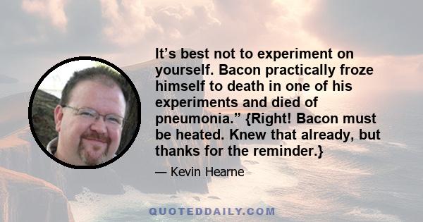 It’s best not to experiment on yourself. Bacon practically froze himself to death in one of his experiments and died of pneumonia.” {Right! Bacon must be heated. Knew that already, but thanks for the reminder.}