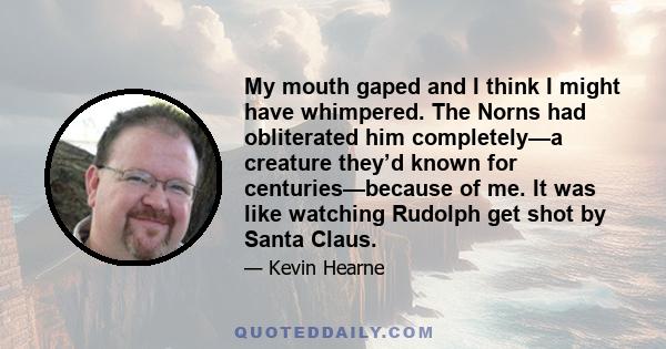 My mouth gaped and I think I might have whimpered. The Norns had obliterated him completely—a creature they’d known for centuries—because of me. It was like watching Rudolph get shot by Santa Claus.