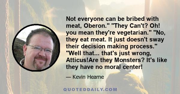 Not everyone can be bribed with meat, Oberon. They Can't? Oh! you mean they're vegetarian. No, they eat meat. It just doesn't sway their decision making process. Well that... that's just wrong, Atticus!Are they