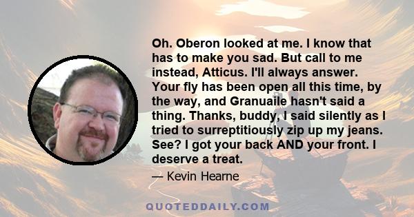 Oh. Oberon looked at me. I know that has to make you sad. But call to me instead, Atticus. I'll always answer. Your fly has been open all this time, by the way, and Granuaile hasn't said a thing. Thanks, buddy, I said