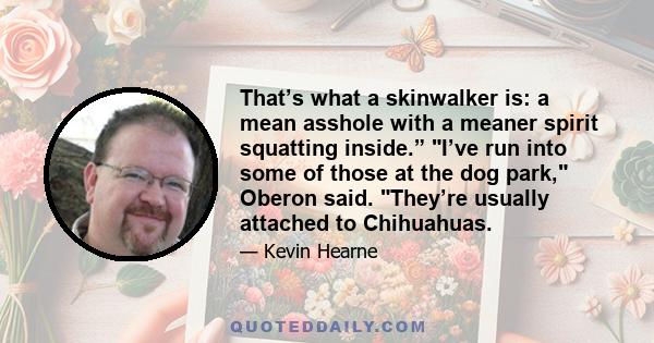 That’s what a skinwalker is: a mean asshole with a meaner spirit squatting inside.” I’ve run into some of those at the dog park, Oberon said. They’re usually attached to Chihuahuas.