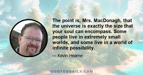 The point is, Mrs. MacDonagh, that the universe is exactly the size that your soul can encompass. Some people live in extremely small worlds, and some live in a world of infinite possibility.