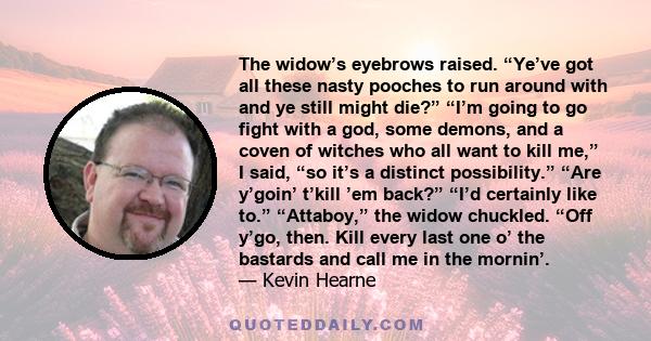 The widow’s eyebrows raised. “Ye’ve got all these nasty pooches to run around with and ye still might die?” “I’m going to go fight with a god, some demons, and a coven of witches who all want to kill me,” I said, “so