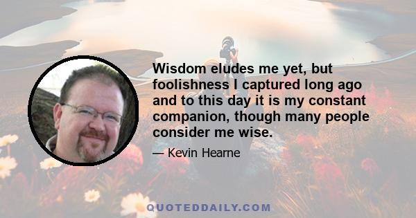 Wisdom eludes me yet, but foolishness I captured long ago and to this day it is my constant companion, though many people consider me wise.