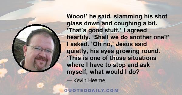 Wooo!’ he said, slamming his shot glass down and coughing a bit. ‘That’s good stuff.’ I agreed heartily. ‘Shall we do another one?’ I asked. ‘Oh no,’ Jesus said quietly, his eyes growing round. ‘This is one of those