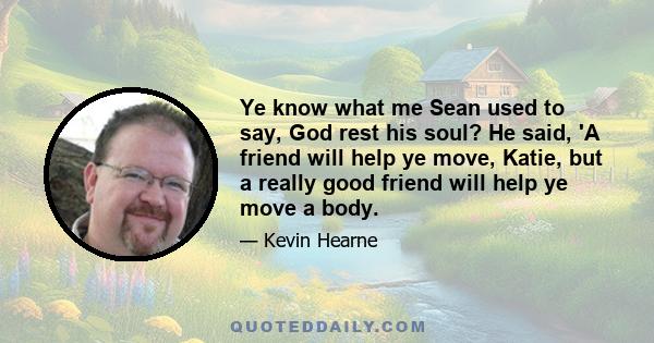 Ye know what me Sean used to say, God rest his soul? He said, 'A friend will help ye move, Katie, but a really good friend will help ye move a body.