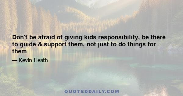 Don't be afraid of giving kids responsibility, be there to guide & support them, not just to do things for them