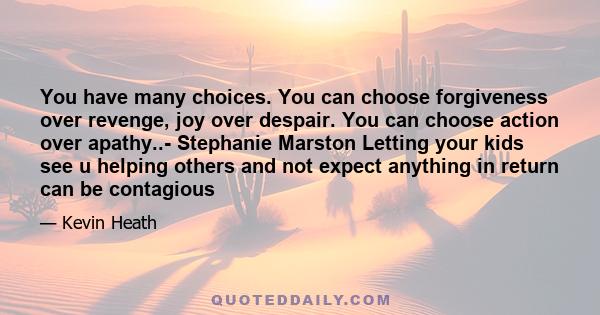 You have many choices. You can choose forgiveness over revenge, joy over despair. You can choose action over apathy..- Stephanie Marston Letting your kids see u helping others and not expect anything in return can be