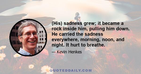 (His) sadness grew; it became a rock inside him, pulling him down. He carried the sadness everywhere, morning, noon, and night. It hurt to breathe.