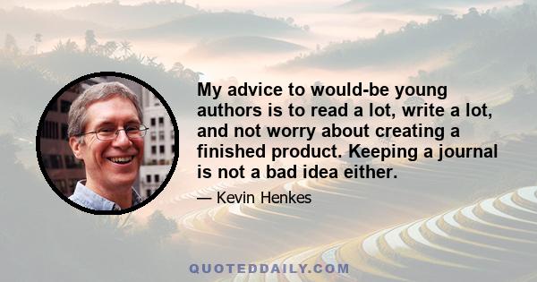 My advice to would-be young authors is to read a lot, write a lot, and not worry about creating a finished product. Keeping a journal is not a bad idea either.