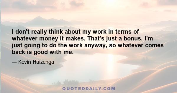 I don't really think about my work in terms of whatever money it makes. That's just a bonus. I'm just going to do the work anyway, so whatever comes back is good with me.