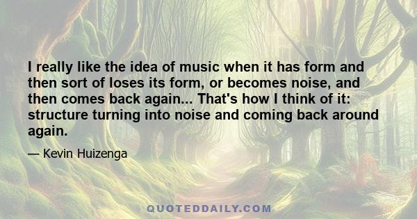 I really like the idea of music when it has form and then sort of loses its form, or becomes noise, and then comes back again... That's how I think of it: structure turning into noise and coming back around again.