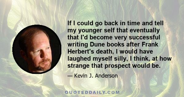 If I could go back in time and tell my younger self that eventually that I'd become very successful writing Dune books after Frank Herbert's death, I would have laughed myself silly, I think, at how strange that