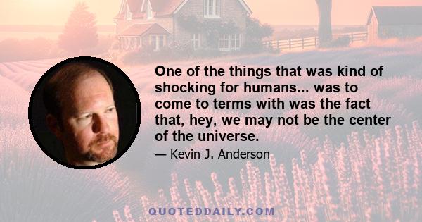 One of the things that was kind of shocking for humans... was to come to terms with was the fact that, hey, we may not be the center of the universe.