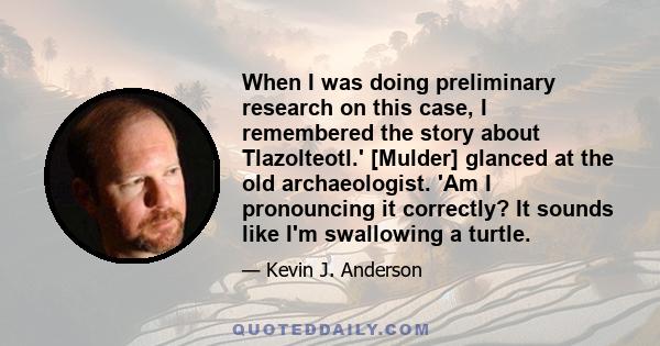 When I was doing preliminary research on this case, I remembered the story about Tlazolteotl.' [Mulder] glanced at the old archaeologist. 'Am I pronouncing it correctly? It sounds like I'm swallowing a turtle.