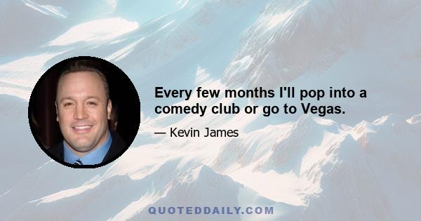 Every few months I'll pop into a comedy club or go to Vegas.