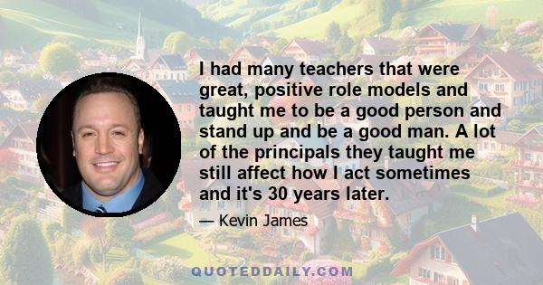 I had many teachers that were great, positive role models and taught me to be a good person and stand up and be a good man. A lot of the principals they taught me still affect how I act sometimes and it's 30 years later.