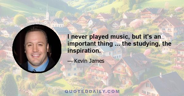 I never played music, but it's an important thing ... the studying, the inspiration.