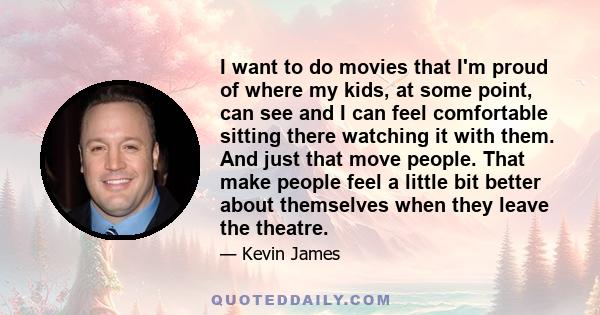 I want to do movies that I'm proud of where my kids, at some point, can see and I can feel comfortable sitting there watching it with them. And just that move people. That make people feel a little bit better about