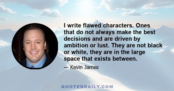 I write flawed characters. Ones that do not always make the best decisions and are driven by ambition or lust. They are not black or white, they are in the large space that exists between.