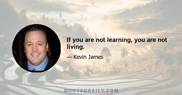 If you are not learning, you are not living.