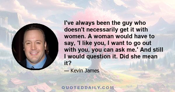 I've always been the guy who doesn't necessarily get it with women. A woman would have to say, 'I like you, I want to go out with you, you can ask me.' And still I would question it. Did she mean it?