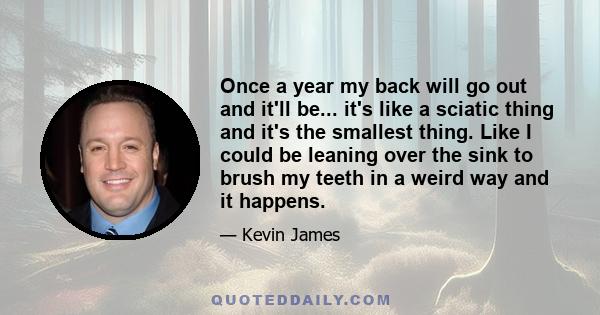 Once a year my back will go out and it'll be... it's like a sciatic thing and it's the smallest thing. Like I could be leaning over the sink to brush my teeth in a weird way and it happens.