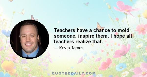 Teachers have a chance to mold someone, inspire them. I hope all teachers realize that.