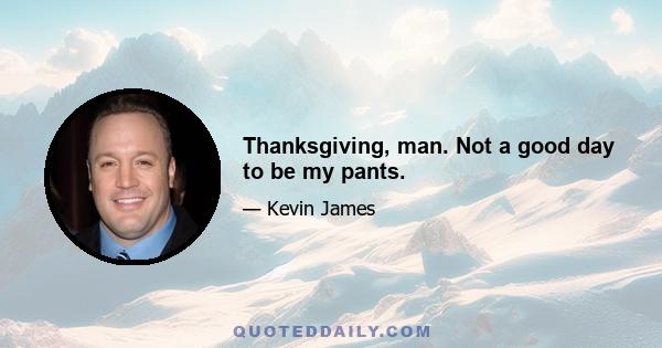 Thanksgiving, man. Not a good day to be my pants.