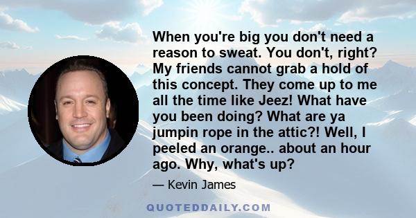 When you're big you don't need a reason to sweat. You don't, right? My friends cannot grab a hold of this concept. They come up to me all the time like Jeez! What have you been doing? What are ya jumpin rope in the