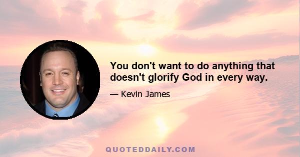 You don't want to do anything that doesn't glorify God in every way.