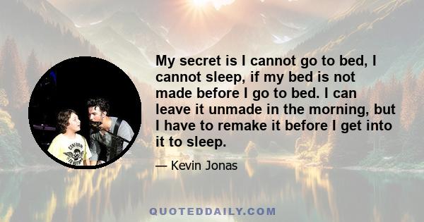 My secret is I cannot go to bed, I cannot sleep, if my bed is not made before I go to bed. I can leave it unmade in the morning, but I have to remake it before I get into it to sleep.