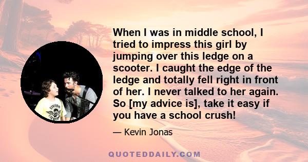 When I was in middle school, I tried to impress this girl by jumping over this ledge on a scooter. I caught the edge of the ledge and totally fell right in front of her. I never talked to her again. So [my advice is],