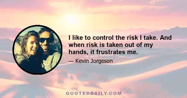 I like to control the risk I take. And when risk is taken out of my hands, it frustrates me.