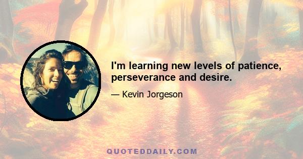 I'm learning new levels of patience, perseverance and desire.