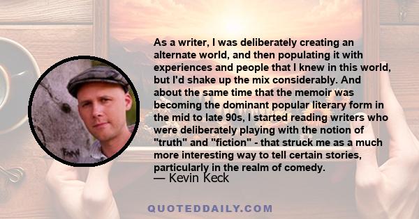 As a writer, I was deliberately creating an alternate world, and then populating it with experiences and people that I knew in this world, but I'd shake up the mix considerably. And about the same time that the memoir