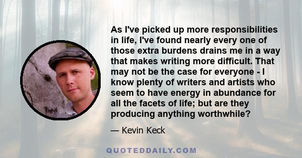 As I've picked up more responsibilities in life, I've found nearly every one of those extra burdens drains me in a way that makes writing more difficult. That may not be the case for everyone - I know plenty of writers