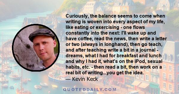 Curiously, the balance seems to come when writing is woven into every aspect of my life, like eating or exercising - one flows constantly into the next: I'll wake up and have coffee, read the news, then write a letter