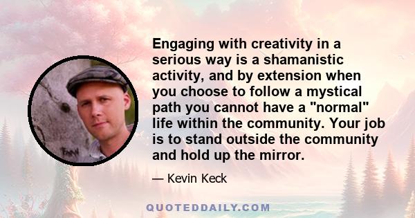 Engaging with creativity in a serious way is a shamanistic activity, and by extension when you choose to follow a mystical path you cannot have a normal life within the community. Your job is to stand outside the