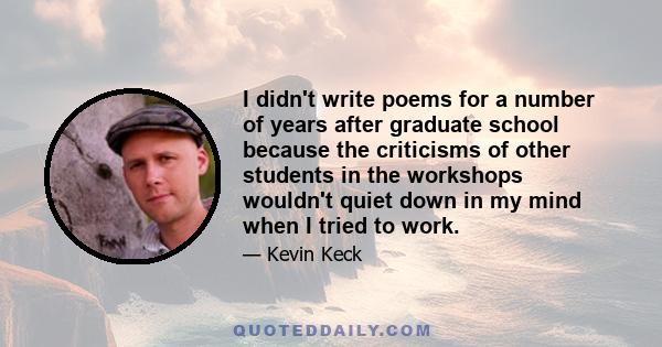 I didn't write poems for a number of years after graduate school because the criticisms of other students in the workshops wouldn't quiet down in my mind when I tried to work.